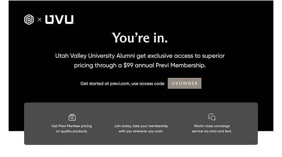 You're in. 犹他谷大学 alumni get exclusive access to superior pricing through a $99 annual Previ membership. Get started at previ.com, use access code UVUWB58. Get Previ member pricing on quality products. Join today, take your membership with you wherever you work. World-class concierge service via chat and text.